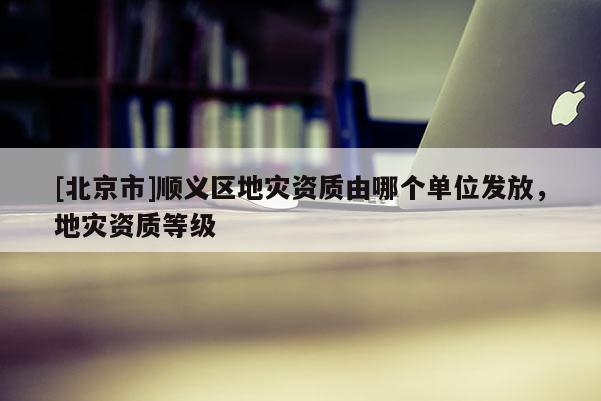 [北京市]順義區(qū)地災資質(zhì)由哪個單位發(fā)放，地災資質(zhì)等級