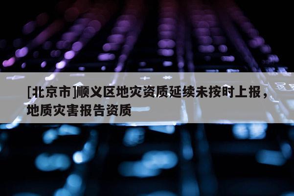 [北京市]順義區(qū)地災資質(zhì)延續(xù)未按時上報，地質(zhì)災害報告資質(zhì)