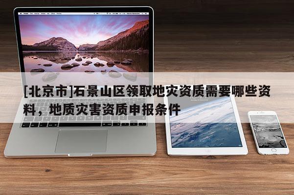[北京市]石景山區(qū)領(lǐng)取地災(zāi)資質(zhì)需要哪些資料，地質(zhì)災(zāi)害資質(zhì)申報(bào)條件