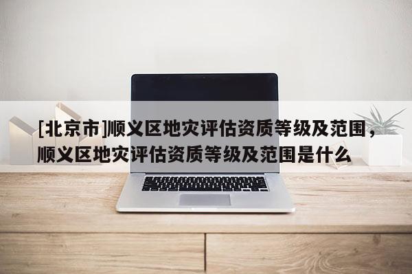 [北京市]順義區(qū)地災(zāi)評(píng)估資質(zhì)等級(jí)及范圍，順義區(qū)地災(zāi)評(píng)估資質(zhì)等級(jí)及范圍是什么