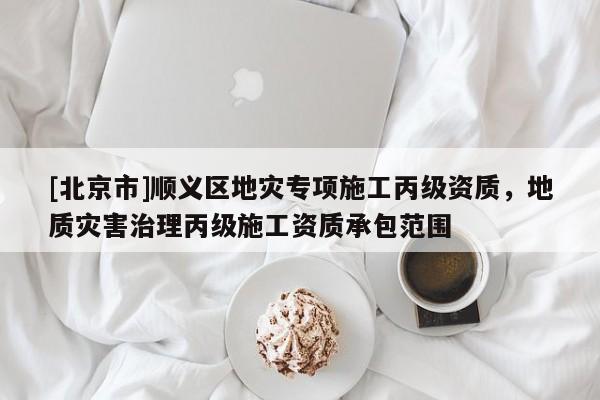 [北京市]順義區(qū)地災(zāi)專項施工丙級資質(zhì)，地質(zhì)災(zāi)害治理丙級施工資質(zhì)承包范圍