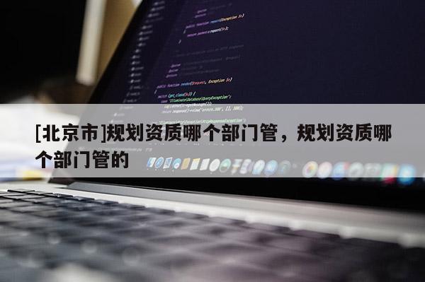 [北京市]規(guī)劃資質(zhì)哪個部門管，規(guī)劃資質(zhì)哪個部門管的