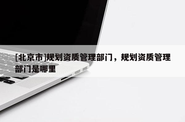 [北京市]規(guī)劃資質(zhì)管理部門，規(guī)劃資質(zhì)管理部門是哪里