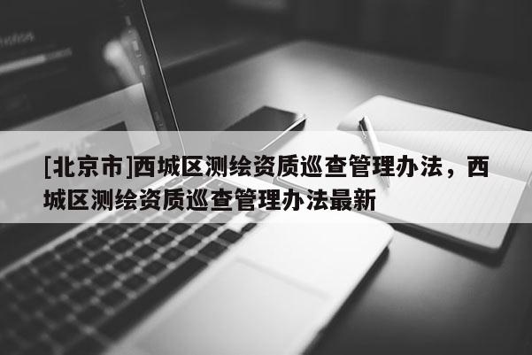 [北京市]西城區(qū)測繪資質(zhì)巡查管理辦法，西城區(qū)測繪資質(zhì)巡查管理辦法最新