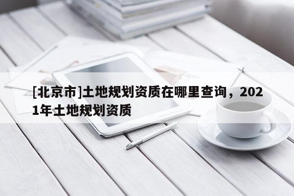 [北京市]土地規(guī)劃資質(zhì)在哪里查詢，2021年土地規(guī)劃資質(zhì)