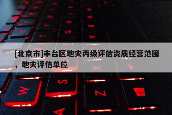[北京市]豐臺區(qū)地災(zāi)丙級評估資質(zhì)經(jīng)營范圍，地災(zāi)評估單位