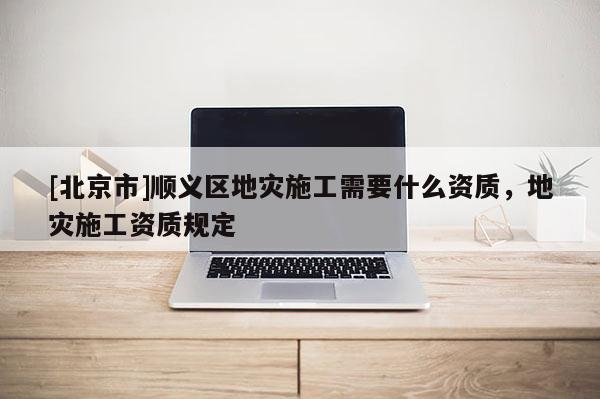 [北京市]順義區(qū)地災(zāi)施工需要什么資質(zhì)，地災(zāi)施工資質(zhì)規(guī)定