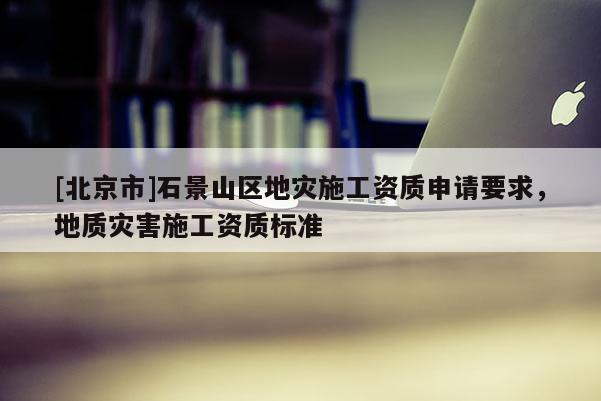 [北京市]石景山區(qū)地災(zāi)施工資質(zhì)申請要求，地質(zhì)災(zāi)害施工資質(zhì)標(biāo)準(zhǔn)