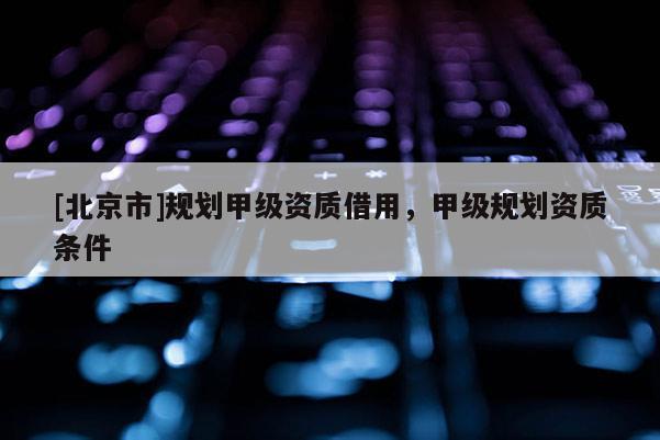 [北京市]規(guī)劃甲級(jí)資質(zhì)借用，甲級(jí)規(guī)劃資質(zhì)條件