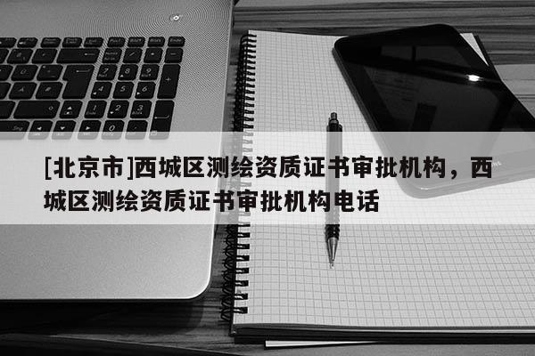 [北京市]西城區(qū)測(cè)繪資質(zhì)證書(shū)審批機(jī)構(gòu)，西城區(qū)測(cè)繪資質(zhì)證書(shū)審批機(jī)構(gòu)電話