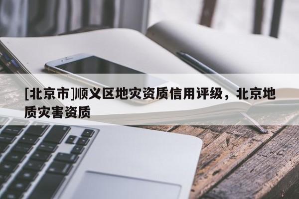 [北京市]順義區(qū)地災(zāi)資質(zhì)信用評級，北京地質(zhì)災(zāi)害資質(zhì)