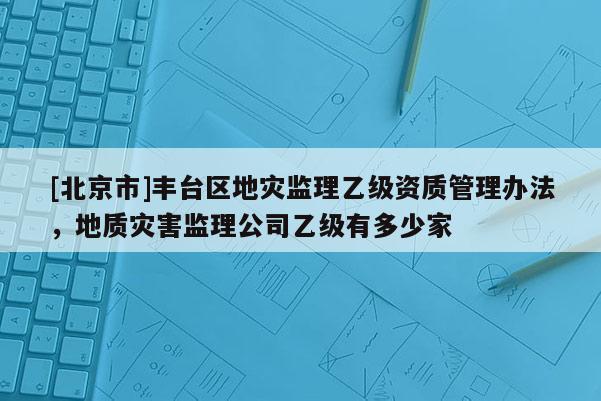 [北京市]豐臺區(qū)地災(zāi)監(jiān)理乙級資質(zhì)管理辦法，地質(zhì)災(zāi)害監(jiān)理公司乙級有多少家
