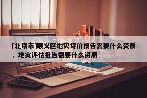 [北京市]順義區(qū)地災(zāi)評價報告需要什么資質(zhì)，地災(zāi)評估報告需要什么資質(zhì)