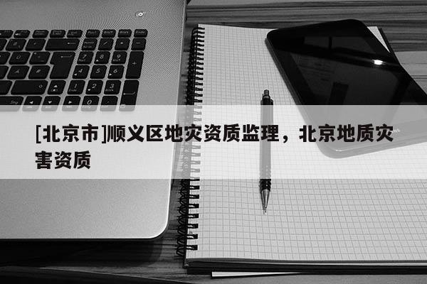 [北京市]順義區(qū)地災(zāi)資質(zhì)監(jiān)理，北京地質(zhì)災(zāi)害資質(zhì)