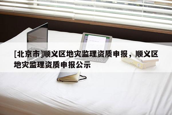 [北京市]順義區(qū)地災監(jiān)理資質(zhì)申報，順義區(qū)地災監(jiān)理資質(zhì)申報公示