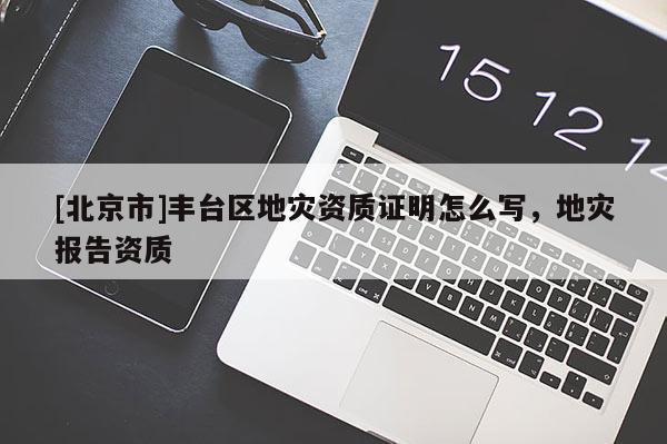 [北京市]豐臺區(qū)地災資質(zhì)證明怎么寫，地災報告資質(zhì)