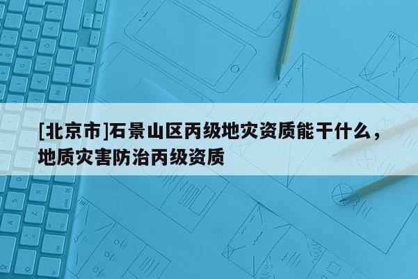 [北京市]石景山區(qū)丙級地災資質(zhì)能干什么，地質(zhì)災害防治丙級資質(zhì)