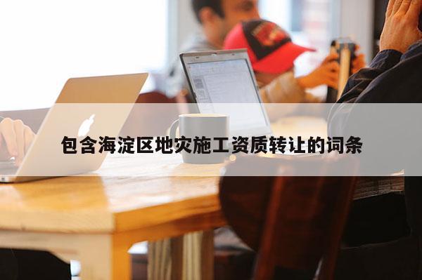 包含海淀區(qū)地災施工資質(zhì)轉(zhuǎn)讓的詞條