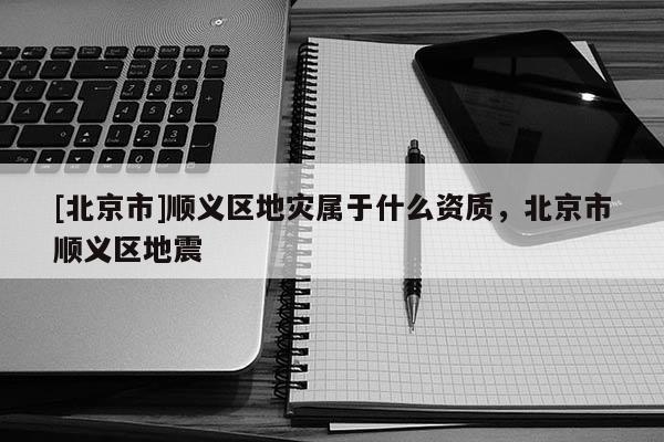 [北京市]順義區(qū)地災(zāi)屬于什么資質(zhì)，北京市順義區(qū)地震