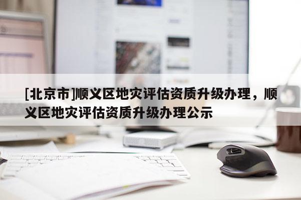 [北京市]順義區(qū)地災(zāi)評估資質(zhì)升級辦理，順義區(qū)地災(zāi)評估資質(zhì)升級辦理公示