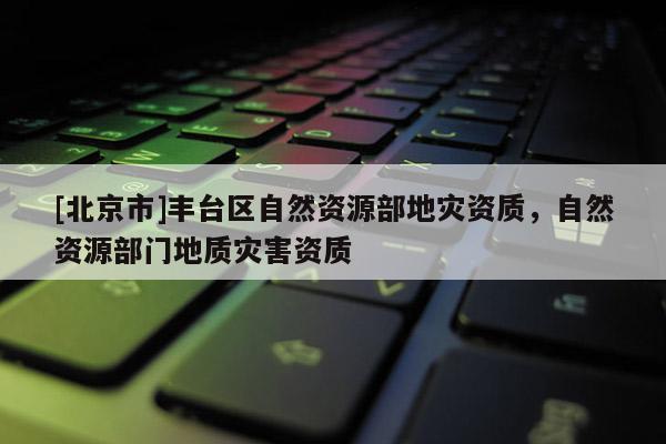 [北京市]豐臺區(qū)自然資源部地災(zāi)資質(zhì)，自然資源部門地質(zhì)災(zāi)害資質(zhì)