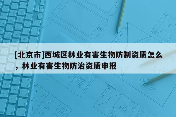 [北京市]西城區(qū)林業(yè)有害生物防制資質(zhì)怎么，林業(yè)有害生物防治資質(zhì)申報