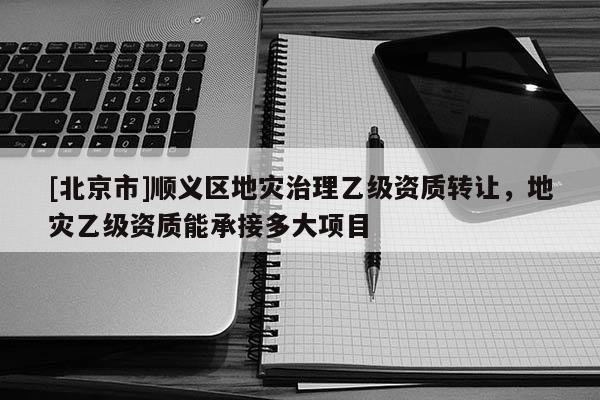 [北京市]順義區(qū)地災(zāi)治理乙級資質(zhì)轉(zhuǎn)讓，地災(zāi)乙級資質(zhì)能承接多大項(xiàng)目