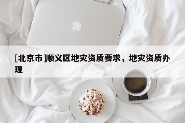 [北京市]順義區(qū)地災(zāi)資質(zhì)要求，地災(zāi)資質(zhì)辦理