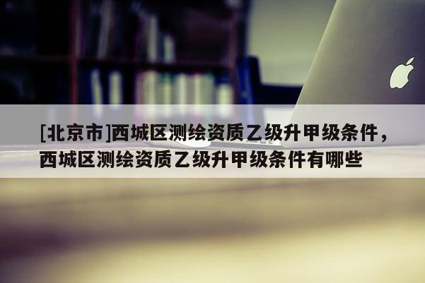 [北京市]西城區(qū)測繪資質(zhì)乙級升甲級條件，西城區(qū)測繪資質(zhì)乙級升甲級條件有哪些
