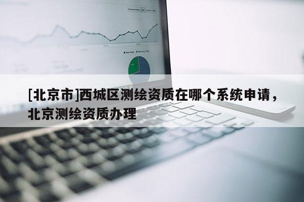[北京市]西城區(qū)測繪資質(zhì)在哪個系統(tǒng)申請，北京測繪資質(zhì)辦理