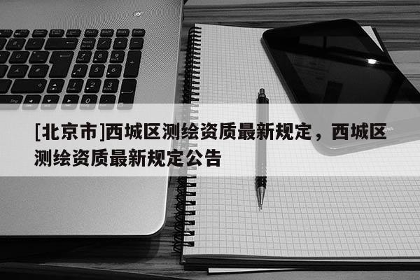 [北京市]西城區(qū)測(cè)繪資質(zhì)最新規(guī)定，西城區(qū)測(cè)繪資質(zhì)最新規(guī)定公告