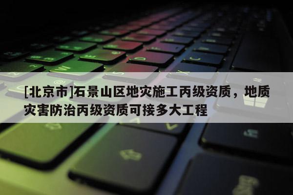 [北京市]石景山區(qū)地災(zāi)施工丙級資質(zhì)，地質(zhì)災(zāi)害防治丙級資質(zhì)可接多大工程