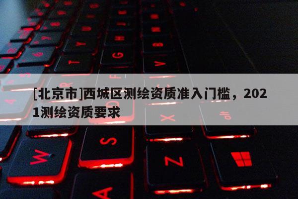 [北京市]西城區(qū)測(cè)繪資質(zhì)準(zhǔn)入門檻，2021測(cè)繪資質(zhì)要求