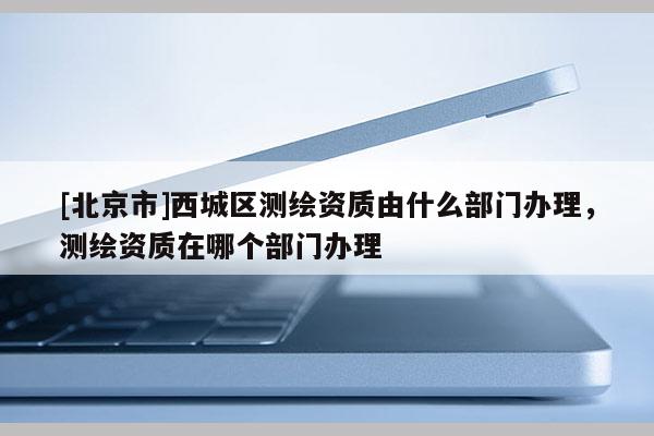 [北京市]西城區(qū)測繪資質(zhì)由什么部門辦理，測繪資質(zhì)在哪個部門辦理