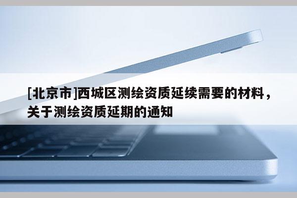 [北京市]西城區(qū)測(cè)繪資質(zhì)延續(xù)需要的材料，關(guān)于測(cè)繪資質(zhì)延期的通知