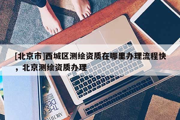 [北京市]西城區(qū)測繪資質(zhì)在哪里辦理流程快，北京測繪資質(zhì)辦理