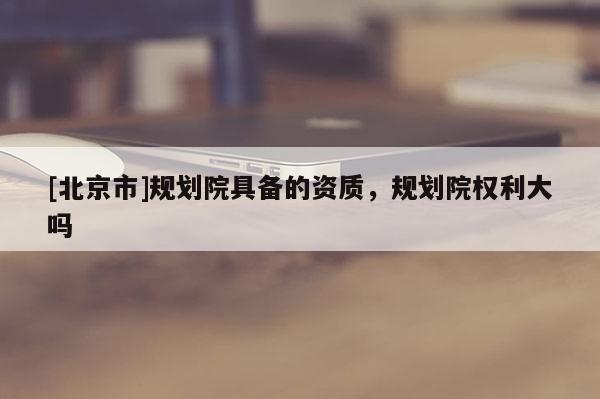 [北京市]規(guī)劃院具備的資質(zhì)，規(guī)劃院權利大嗎
