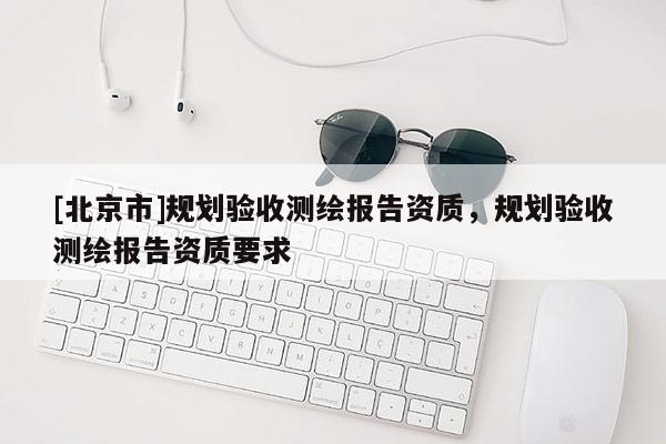 [北京市]規(guī)劃驗收測繪報告資質(zhì)，規(guī)劃驗收測繪報告資質(zhì)要求