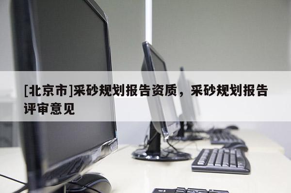 [北京市]采砂規(guī)劃報告資質(zhì)，采砂規(guī)劃報告評審意見
