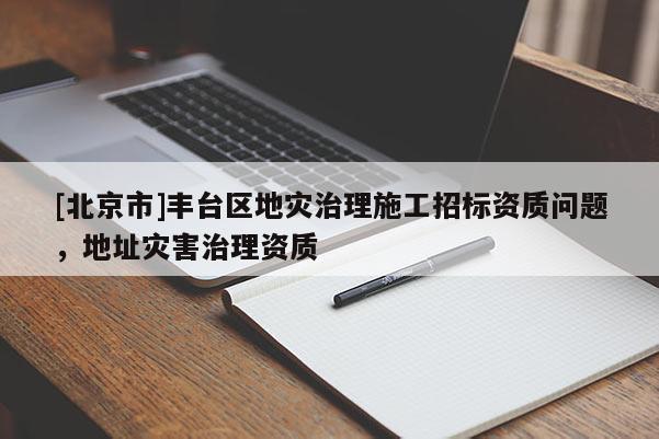 [北京市]豐臺區(qū)地災(zāi)治理施工招標(biāo)資質(zhì)問題，地址災(zāi)害治理資質(zhì)