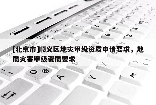 [北京市]順義區(qū)地災(zāi)甲級資質(zhì)申請要求，地質(zhì)災(zāi)害甲級資質(zhì)要求