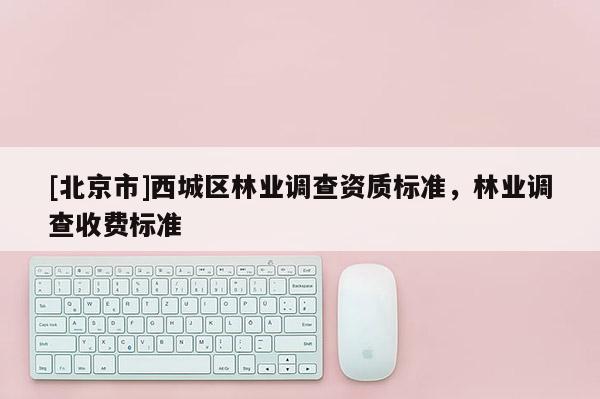 [北京市]西城區(qū)林業(yè)調(diào)查資質(zhì)標(biāo)準(zhǔn)，林業(yè)調(diào)查收費(fèi)標(biāo)準(zhǔn)