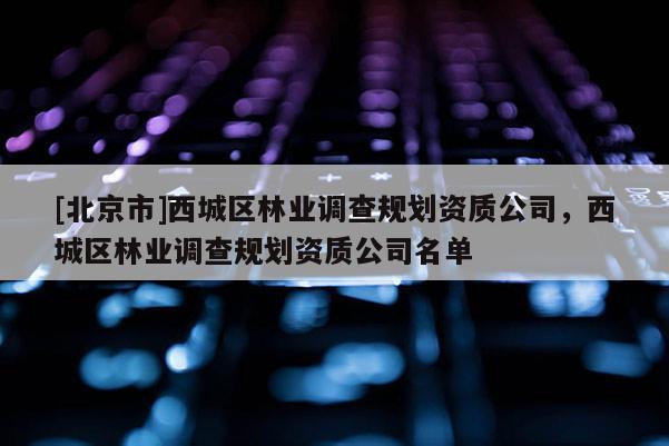 [北京市]西城區(qū)林業(yè)調(diào)查規(guī)劃資質(zhì)公司，西城區(qū)林業(yè)調(diào)查規(guī)劃資質(zhì)公司名單