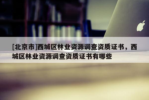 [北京市]西城區(qū)林業(yè)資源調(diào)查資質(zhì)證書，西城區(qū)林業(yè)資源調(diào)查資質(zhì)證書有哪些