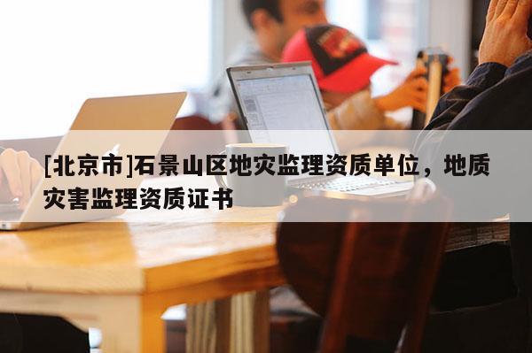 [北京市]石景山區(qū)地災(zāi)監(jiān)理資質(zhì)單位，地質(zhì)災(zāi)害監(jiān)理資質(zhì)證書(shū)