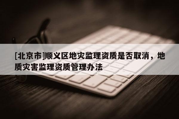 [北京市]順義區(qū)地災(zāi)監(jiān)理資質(zhì)是否取消，地質(zhì)災(zāi)害監(jiān)理資質(zhì)管理辦法