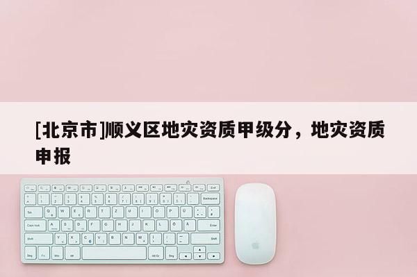 [北京市]順義區(qū)地災(zāi)資質(zhì)甲級(jí)分，地災(zāi)資質(zhì)申報(bào)