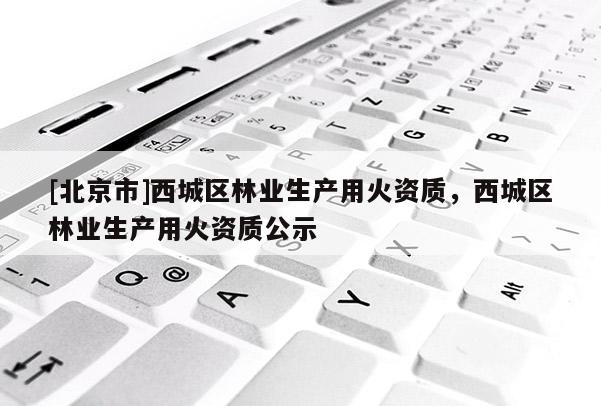 [北京市]西城區(qū)林業(yè)生產(chǎn)用火資質(zhì)，西城區(qū)林業(yè)生產(chǎn)用火資質(zhì)公示