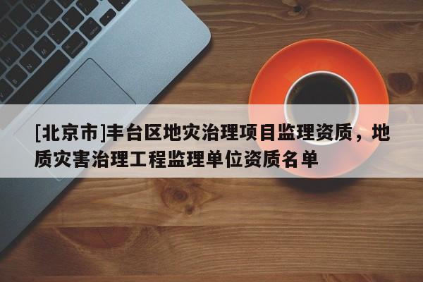 [北京市]豐臺(tái)區(qū)地災(zāi)治理項(xiàng)目監(jiān)理資質(zhì)，地質(zhì)災(zāi)害治理工程監(jiān)理單位資質(zhì)名單