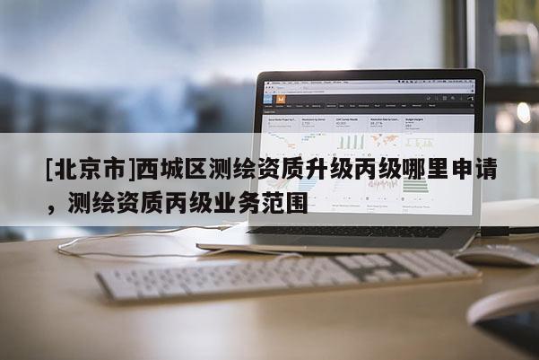 [北京市]西城區(qū)測繪資質(zhì)升級丙級哪里申請，測繪資質(zhì)丙級業(yè)務(wù)范圍